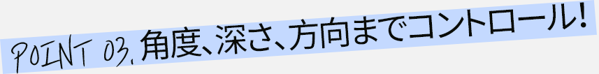 角度、深さ、方向までコントロール