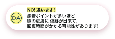 NO! 違います!癒着ポイントが多いほど瞼の皮膚に 傷跡が出来て,回復時間がかかる可能性があります!