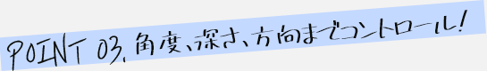 角度、深さ、方向までコントロール